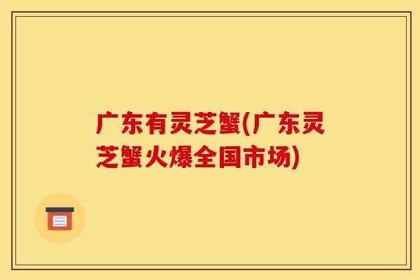 广东有灵芝蟹(广东灵芝蟹火爆全国市场)