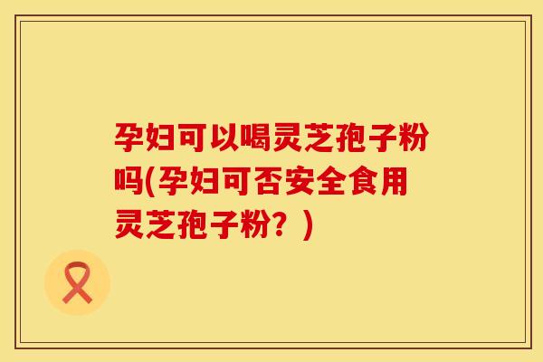 孕妇可以喝灵芝孢子粉吗(孕妇可否安全食用灵芝孢子粉？)