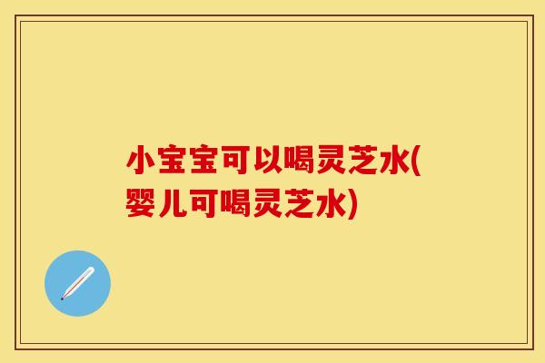 小宝宝可以喝灵芝水(婴儿可喝灵芝水)