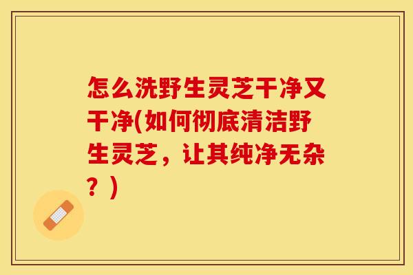 怎么洗野生灵芝干净又干净(如何彻底清洁野生灵芝，让其纯净无杂？)