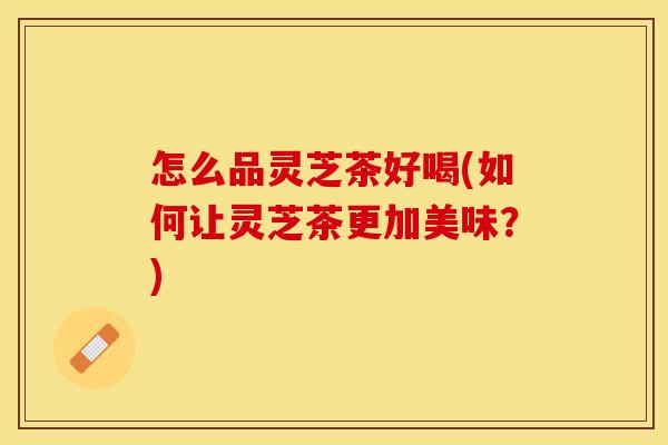 怎么品灵芝茶好喝(如何让灵芝茶更加美味？)