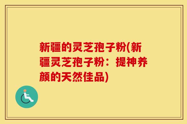 新疆的灵芝孢子粉(新疆灵芝孢子粉：提神养颜的天然佳品)