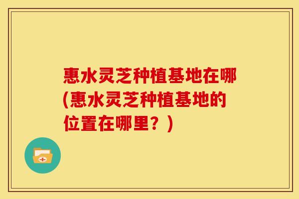 惠水灵芝种植基地在哪(惠水灵芝种植基地的位置在哪里？)