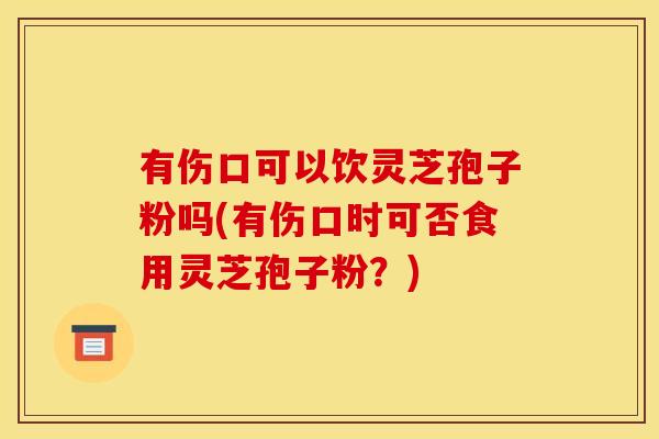 有伤口可以饮灵芝孢子粉吗(有伤口时可否食用灵芝孢子粉？)