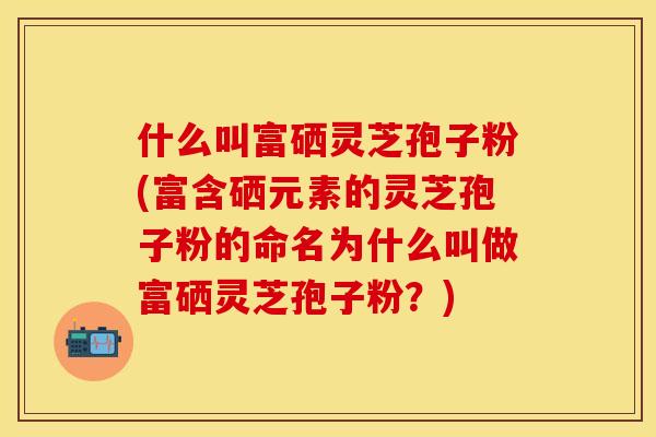 什么叫富硒灵芝孢子粉(富含硒元素的灵芝孢子粉的命名为什么叫做富硒灵芝孢子粉？)