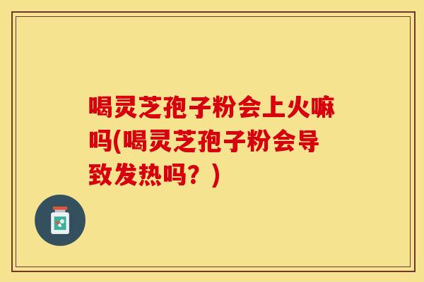 喝灵芝孢子粉会上火嘛吗(喝灵芝孢子粉会导致发热吗？)