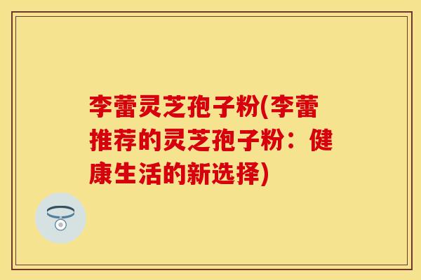 李蕾灵芝孢子粉(李蕾推荐的灵芝孢子粉：健康生活的新选择)