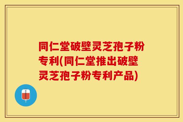 同仁堂破壁灵芝孢子粉专利(同仁堂推出破壁灵芝孢子粉专利产品)