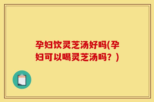 孕妇饮灵芝汤好吗(孕妇可以喝灵芝汤吗？)