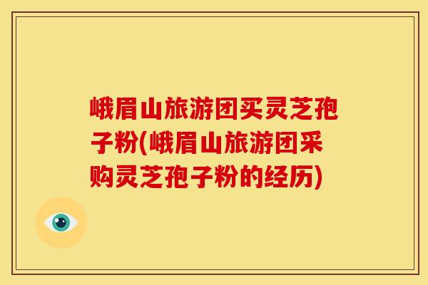 峨眉山旅游团买灵芝孢子粉(峨眉山旅游团采购灵芝孢子粉的经历) 峨眉山旅游团买灵芝孢子粉(峨眉山旅游团采购灵芝孢子粉的经历)