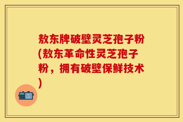 敖东牌破壁灵芝孢子粉(敖东革命性灵芝孢子粉，拥有破壁保鲜技术)