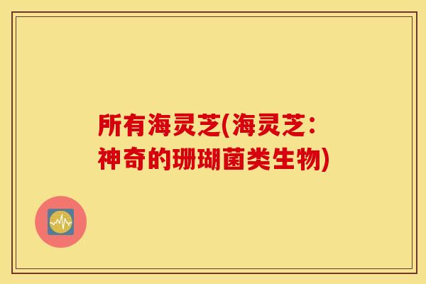 所有海灵芝(海灵芝：神奇的珊瑚菌类生物)