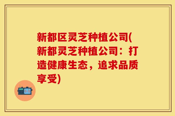 新都区灵芝种植公司(新都灵芝种植公司：打造健康生态，追求品质享受)