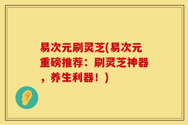 易次元刷灵芝(易次元重磅推荐：刷灵芝神器，养生利器！)