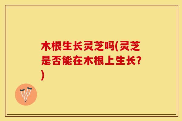 木根生长灵芝吗(灵芝是否能在木根上生长？)