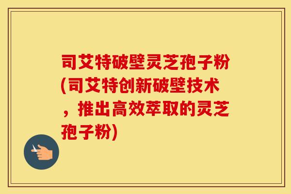 司艾特破壁灵芝孢子粉(司艾特创新破壁技术，推出高效萃取的灵芝孢子粉)