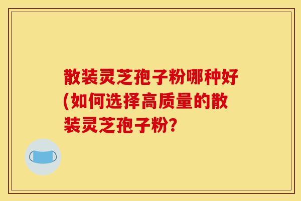 散装灵芝孢子粉哪种好(如何选择高质量的散装灵芝孢子粉? 散装灵芝孢子粉哪种好(如何选择高质量的散装灵芝孢子粉?
