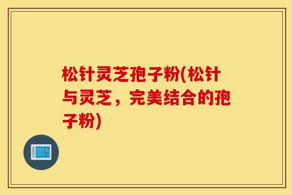 松针灵芝孢子粉(松针与灵芝，完美结合的孢子粉)