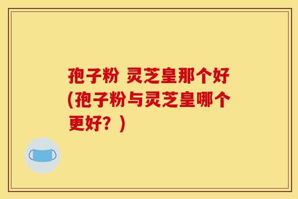 孢子粉 灵芝皇那个好(孢子粉与灵芝皇哪个更好？)