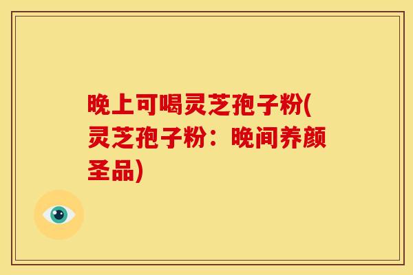 晚上可喝灵芝孢子粉(灵芝孢子粉：晚间养颜圣品)