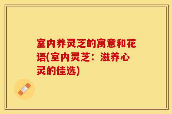 室内养灵芝的寓意和花语(室内灵芝：滋养心灵的佳选)