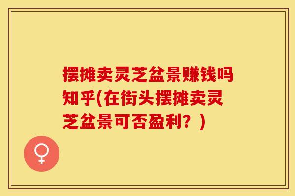 摆摊卖灵芝盆景赚钱吗知乎(在街头摆摊卖灵芝盆景可否盈利？)