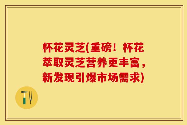 杯花灵芝(重磅！杯花萃取灵芝营养更丰富，新发现引爆市场需求)