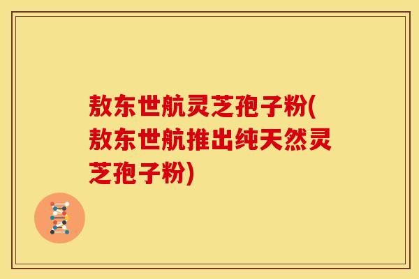 敖东世航灵芝孢子粉(敖东世航推出纯天然灵芝孢子粉)