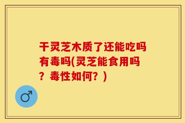 干灵芝木质了还能吃吗有毒吗(灵芝能食用吗？毒性如何？)