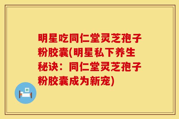 明星吃同仁堂灵芝孢子粉胶囊(明星私下养生秘诀：同仁堂灵芝孢子粉胶囊成为新宠)