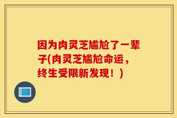 因为肉灵芝尴尬了一辈子(肉灵芝尴尬命运，终生受限新发现！)