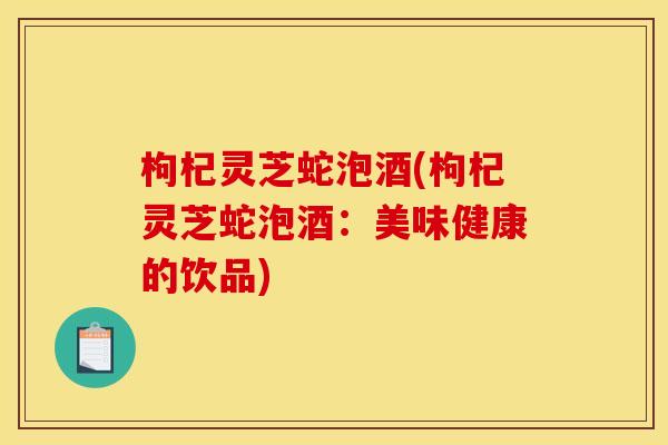 枸杞灵芝蛇泡酒(枸杞灵芝蛇泡酒：美味健康的饮品)