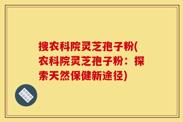 搜农科院灵芝孢子粉(农科院灵芝孢子粉：探索天然保健新途径)