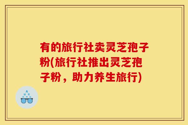 有的旅行社卖灵芝孢子粉(旅行社推出灵芝孢子粉，助力养生旅行)