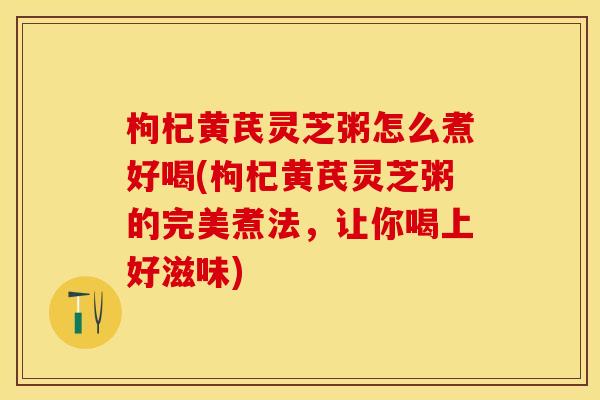 枸杞黄芪灵芝粥怎么煮好喝(枸杞黄芪灵芝粥的完美煮法，让你喝上好滋味)