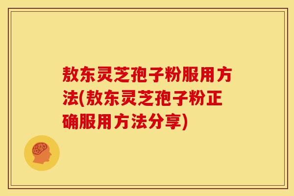 敖东灵芝孢子粉服用方法(敖东灵芝孢子粉正确服用方法分享)