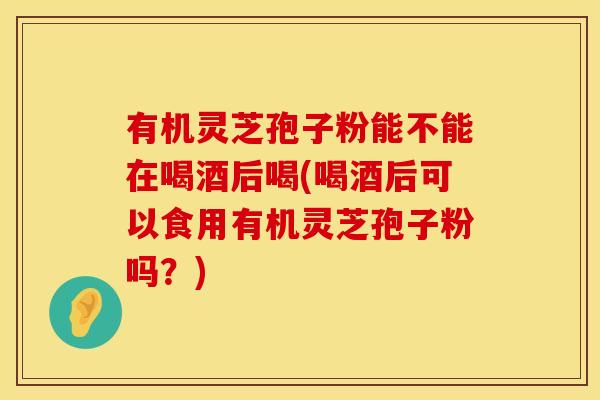 有机灵芝孢子粉能不能在喝酒后喝(喝酒后可以食用有机灵芝孢子粉吗？)