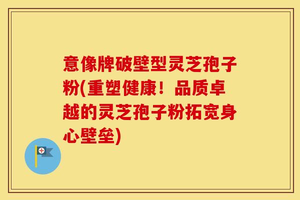 意像牌破壁型灵芝孢子粉(重塑健康！品质卓越的灵芝孢子粉拓宽身心壁垒)