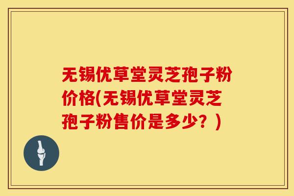 无锡优草堂灵芝孢子粉价格(无锡优草堂灵芝孢子粉售价是多少？)