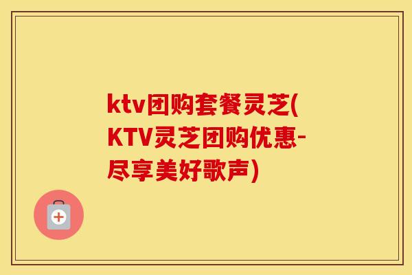 ktv团购套餐灵芝(KTV灵芝团购优惠-尽享美好歌声)
