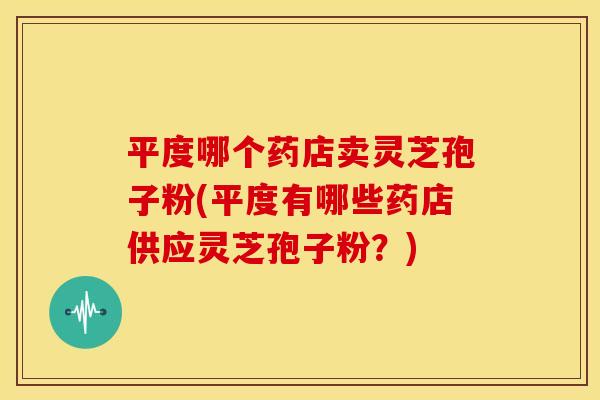 平度哪个药店卖灵芝孢子粉(平度有哪些药店供应灵芝孢子粉？)