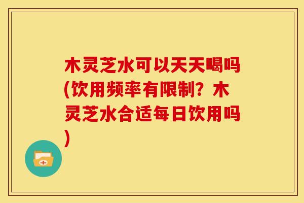 木灵芝水可以天天喝吗(饮用频率有限制？木灵芝水合适每日饮用吗)