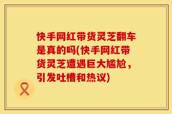 快手网红带货灵芝翻车是真的吗(快手网红带货灵芝遭遇巨大尴尬，引发吐槽和热议)