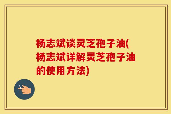 杨志斌谈灵芝孢子油(杨志斌详解灵芝孢子油的使用方法)