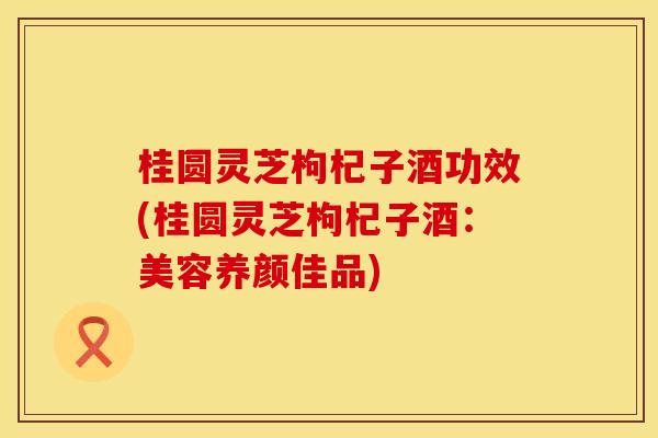 桂圆灵芝枸杞子酒功效(桂圆灵芝枸杞子酒：美容养颜佳品)
