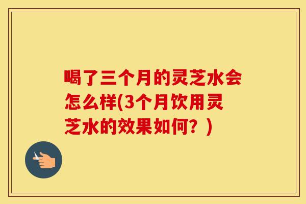 喝了三个月的灵芝水会怎么样(3个月饮用灵芝水的效果如何？)