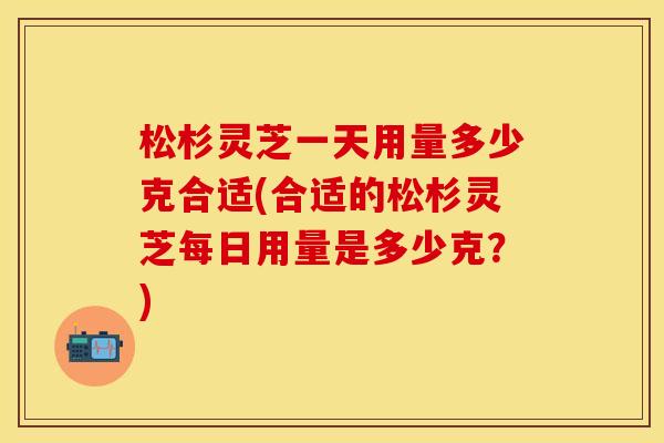 松杉灵芝一天用量多少克合适(合适的松杉灵芝每日用量是多少克？)