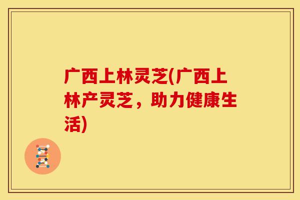 广西上林灵芝(广西上林产灵芝，助力健康生活)