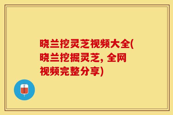 晓兰挖灵芝视频大全(晓兰挖掘灵芝, 全网视频完整分享)