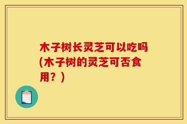 木子树长灵芝可以吃吗(木子树的灵芝可否食用？)